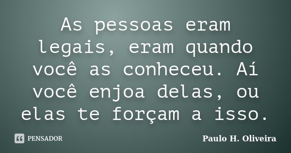 As pessoas eram legais, eram quando você as conheceu. Aí você enjoa delas, ou elas te forçam a isso.... Frase de Paulo H. Oliveira.