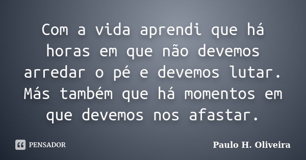 Com a vida aprendi que há horas em que não devemos arredar o pé e devemos lutar. Más também que há momentos em que devemos nos afastar.... Frase de Paulo H. Oliveira.