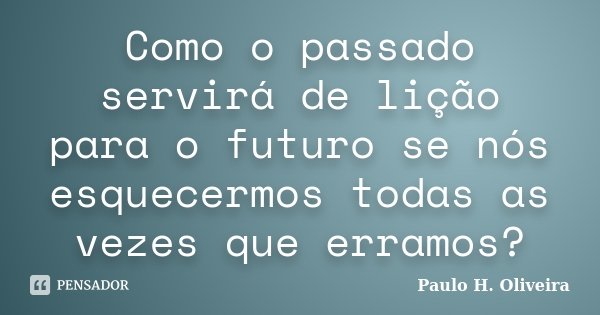 Como o passado servirá de lição para o futuro se nós esquecermos todas as vezes que erramos?... Frase de Paulo H. Oliveira.