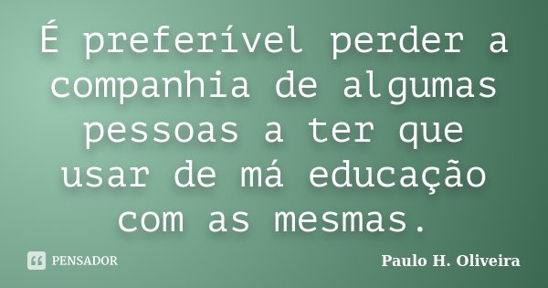 É preferível perder a companhia de algumas pessoas a ter que usar de má educação com as mesmas.... Frase de Paulo H. Oliveira.