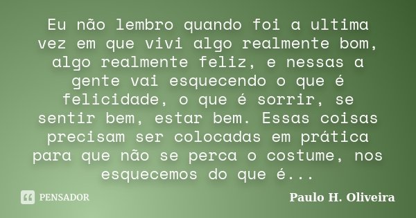 Eu não lembro quando foi a ultima vez em que vivi algo realmente bom, algo realmente feliz, e nessas a gente vai esquecendo o que é felicidade, o que é sorrir, ... Frase de Paulo H. Oliveira.