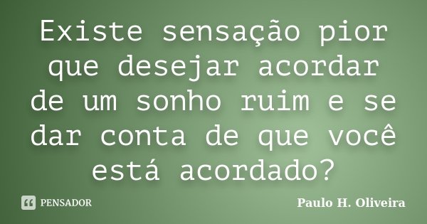 Existe sensação pior que desejar acordar de um sonho ruim e se dar conta de que você está acordado?... Frase de Paulo H. Oliveira.