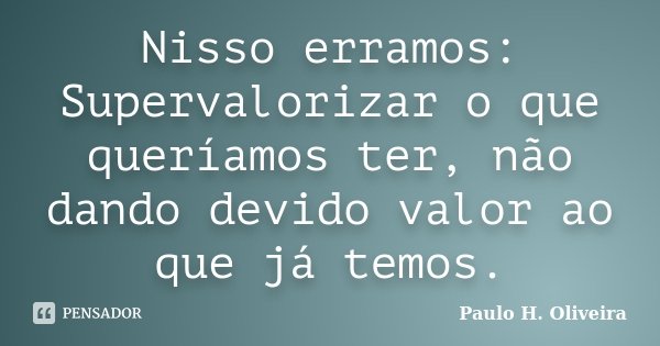 Nisso erramos: Supervalorizar o que queríamos ter, não dando devido valor ao que já temos.... Frase de Paulo H. Oliveira.