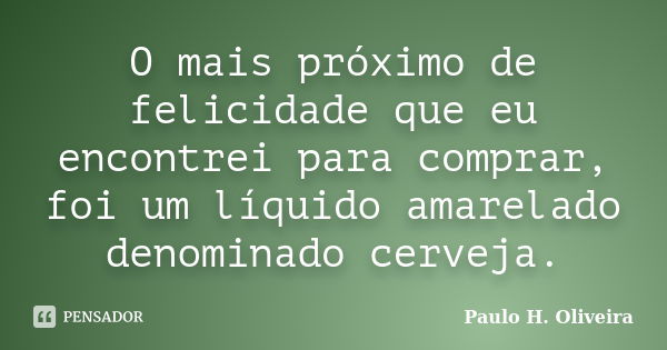 O mais próximo de felicidade que eu encontrei para comprar, foi um líquido amarelado denominado cerveja.... Frase de Paulo H. Oliveira.