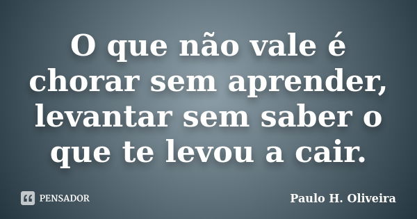 O que não vale é chorar sem aprender, levantar sem saber o que te levou a cair.... Frase de Paulo H. Oliveira.