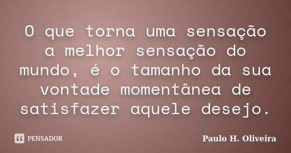 O que torna uma sensação a melhor sensação do mundo, é o tamanho da sua vontade momentânea de satisfazer aquele desejo.... Frase de Paulo H. Oliveira.