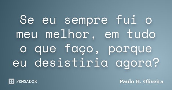 Se eu sempre fui o meu melhor, em tudo o que faço, porque eu desistiria agora?... Frase de Paulo H. Oliveira.