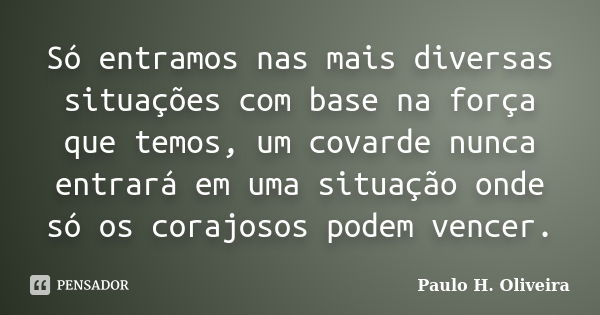 Só entramos nas mais diversas situações com base na força que temos, um covarde nunca entrará em uma situação onde só os corajosos podem vencer.... Frase de Paulo H. Oliveira.