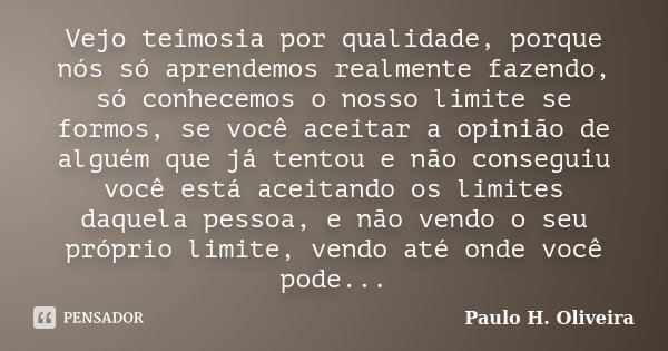 Vejo teimosia por qualidade, porque nós só aprendemos realmente fazendo, só conhecemos o nosso limite se formos, se você aceitar a opinião de alguém que já tent... Frase de Paulo H. Oliveira.