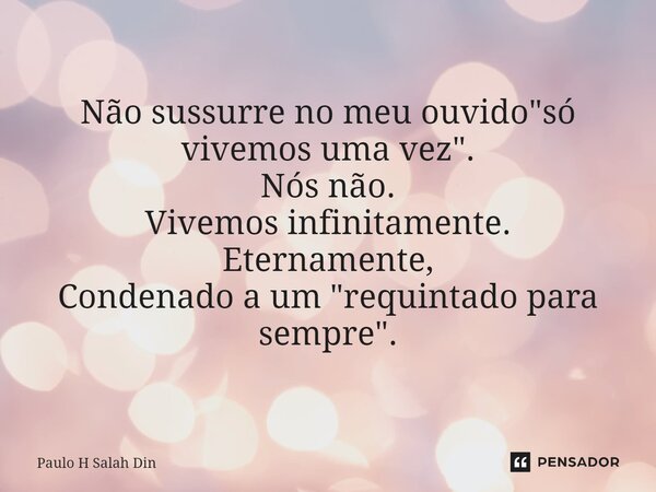 ⁠Não sussurre no meu ouvido "só vivemos uma vez". Nós não. Vivemos infinitamente. Eternamente, Condenado a um "requintado para sempre".... Frase de Paulo H Salah Din.