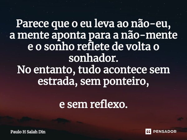 ⁠Parece que o eu leva ao não-eu, a mente aponta para a não-mente e o sonho reflete de volta o sonhador. No entanto, tudo acontece sem estrada, sem ponteiro, e s... Frase de Paulo H Salah Din.