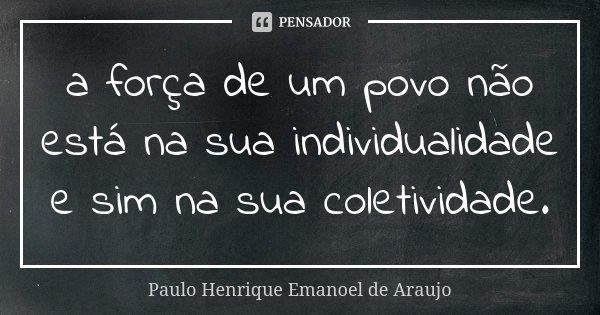 a força de um povo não está na sua individualidade e sim na sua coletividade.... Frase de Paulo Henrique Emanoel de Araujo.