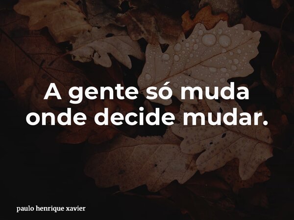 A gente só muda onde decide mudar.... Frase de paulo henrique xavier.