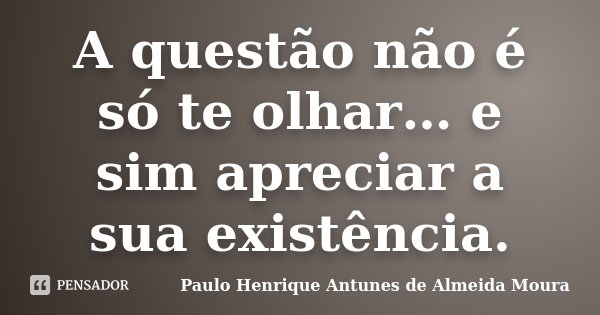 A questão não é só te olhar… e sim apreciar a sua existência.... Frase de Paulo Henrique Antunes de Almeida Moura.