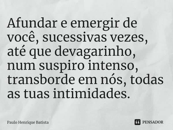 ⁠Afundar e emergir de você, sucessivas vezes, até que devagarinho, num suspiro intenso, transborde em nós, todas as tuas intimidades.... Frase de Paulo Henrique Batista.