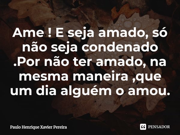 Ame ! E seja amado, só não seja condenado .Por não ter amado, na mesma maneira ,que um dia alguém o amou.... Frase de Paulo Henrique Xavier Pereira.