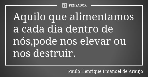 Aquilo que alimentamos a cada dia dentro de nós,pode nos elevar ou nos destruir.... Frase de Paulo Henrique Emanoel de Araujo.