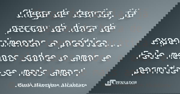 Chega de teoria, já passou da hora de experimentar a prática... Fale menos sobre o amor e permita-se mais amar!... Frase de Paulo Henrique Alcântara.