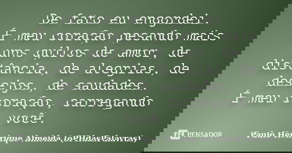 De fato eu engordei. É meu coração pesando mais uns quilos de amor, de distância, de alegrias, de desejos, de saudades. É meu coração, carregando você.... Frase de Paulo Henrique Almeida (oPHdasPalavras).
