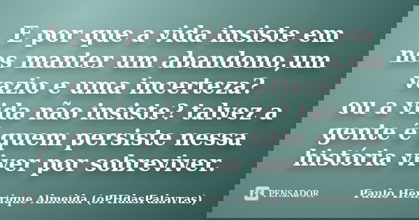 E por que a vida insiste em nos manter um abandono,um vazio e uma incerteza? ou a vida não insiste? talvez a gente é quem persiste nessa história viver por sobr... Frase de Paulo Henrique Almeida (oPHdasPalavras).