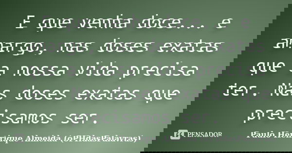 E que venha doce... e amargo, nas doses exatas que a nossa vida precisa ter. Nas doses exatas que precisamos ser.... Frase de Paulo Henrique Almeida (oPHdasPalavras).