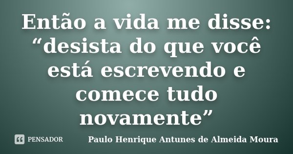 Então a vida me disse: “desista do que você está escrevendo e comece tudo novamente”... Frase de Paulo Henrique Antunes de Almeida Moura.
