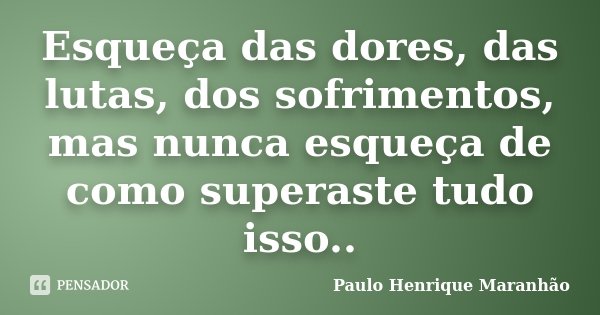 Esqueça das dores, das lutas, dos sofrimentos, mas nunca esqueça de como superaste tudo isso..... Frase de Paulo Henrique Maranhão.