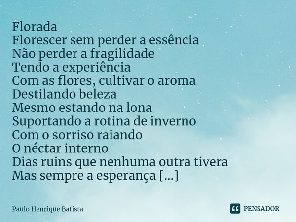 Florada Florescer sem perder a essência
Não perder a fragilidade
Tendo a experiência Com as flores, cultivar o aroma
Destilando beleza
Mesmo estando na lona Su... Frase de Paulo Henrique Batista.