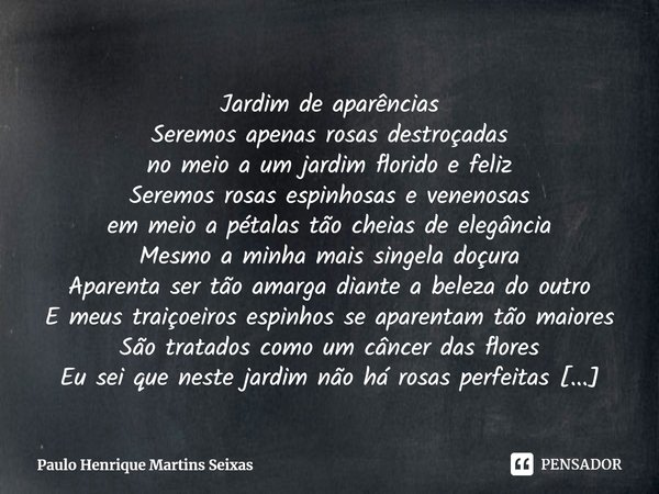 Jardim de aparências
Seremos apenas rosas destroçadas
no meio a um jardim florido e feliz
Seremos rosas espinhosas e venenosas
em meio a pétalas tão cheias de e... Frase de Paulo Henrique Martins Seixas.