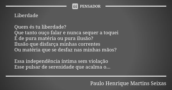 Liberdade Quem és tu liberdade? Que tanto ouço falar e nunca sequer a toquei É de pura matéria ou pura ilusão? Ilusão que disfarça minhas correntes Ou matéria q... Frase de Paulo Henrique Martins Seixas.