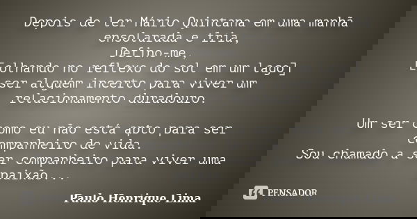 Depois de ler Mário Quintana em uma manhã ensolarada e fria, Defino-me, [olhando no reflexo do sol em um lago] ser alguém incerto para viver um relacionamento d... Frase de Paulo Henrique Lima.