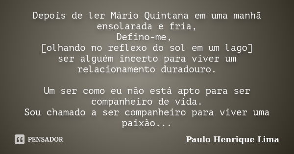 Depois de ler Mário Quintana em uma manhã ensolarada e fria, Defino-me, [olhando no reflexo do sol em um lago] ser alguém incerto para viver um relacionamento d... Frase de Paulo Henrique Lima.