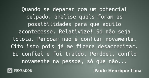 Quando se deparar com um potencial culpado, analise quais foram as possibilidades para que aquilo acontecesse. Relativize! Só não seja idiota. Perdoar não é con... Frase de Paulo Henrique Lima.