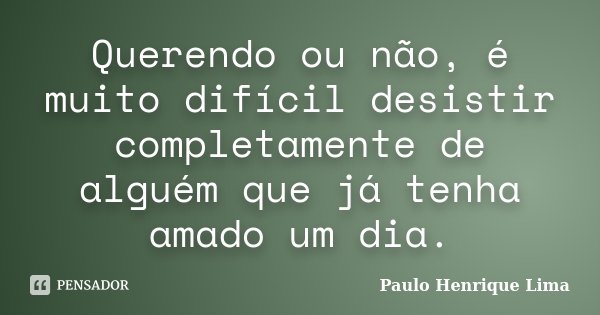 Querendo ou não, é muito difícil desistir completamente de alguém que já tenha amado um dia.... Frase de Paulo Henrique Lima.