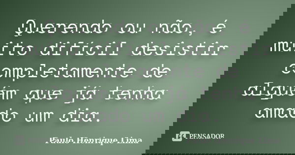Querendo ou não, é muito difícil desistir completamente de alguém que já tenha amado um dia.... Frase de Paulo Henrique Lima.