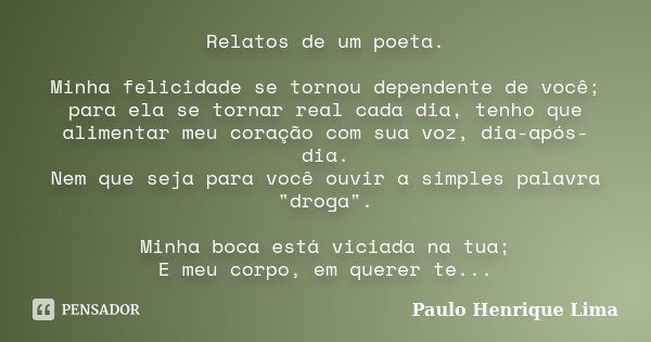 Relatos de um poeta. Minha felicidade se tornou dependente de você; para ela se tornar real cada dia, tenho que alimentar meu coração com sua voz, dia-após-dia.... Frase de Paulo Henrique Lima.