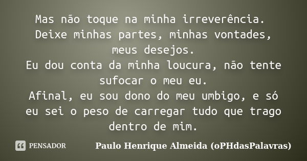 Mas não toque na minha irreverência. Deixe minhas partes, minhas vontades, meus desejos. Eu dou conta da minha loucura, não tente sufocar o meu eu. Afinal, eu s... Frase de Paulo Henrique Almeida (oPHdasPalavras).