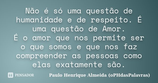 Não é só uma questão de humanidade e de respeito. É uma questão de Amor. É o amor que nos permite ser o que somos e que nos faz compreender as pessoas como elas... Frase de Paulo Henrique Almeida (oPHdasPalavras).