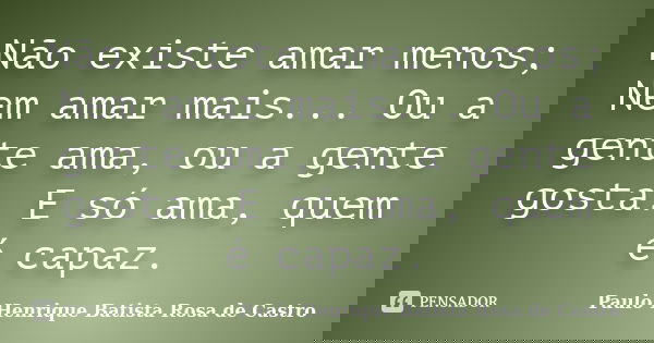Não existe amar menos; Nem amar mais... Ou a gente ama, ou a gente gosta. E só ama, quem é capaz.... Frase de Paulo Henrique Batista Rosa de Castro.