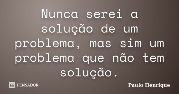 Nunca serei a solução de um problema, mas sim um problema que não tem solução.... Frase de Paulo Henrique.