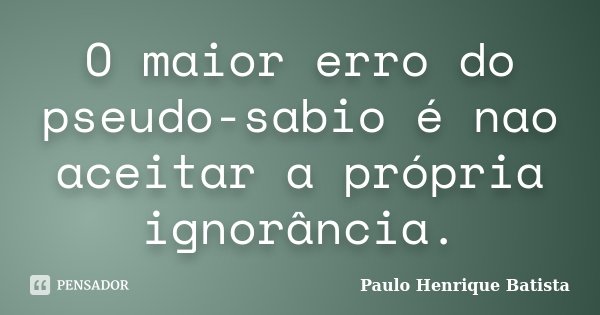 O maior erro do pseudo-sabio é nao aceitar a própria ignorância.... Frase de Paulo Henrique Batista.
