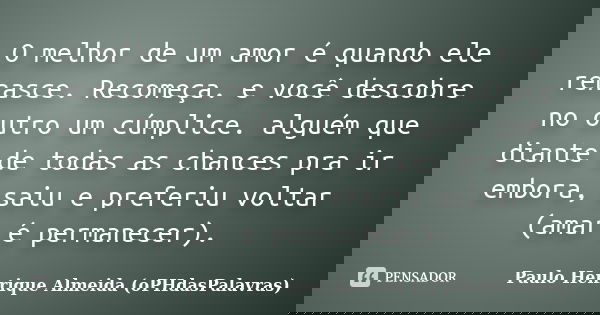 O melhor de um amor é quando ele renasce. Recomeça. e você descobre no outro um cúmplice. alguém que diante de todas as chances pra ir embora, saiu e preferiu v... Frase de Paulo Henrique Almeida (oPHdasPalavras).