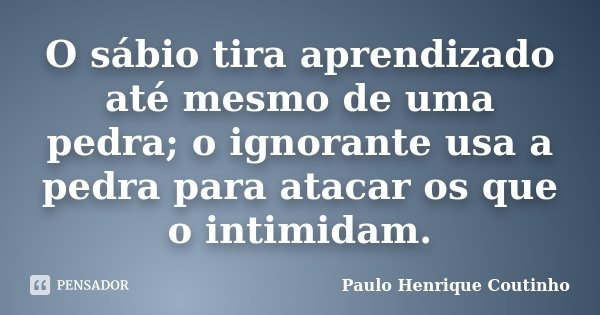 O sábio tira aprendizado até mesmo de uma pedra; o ignorante usa a pedra para atacar os que o intimidam.... Frase de Paulo Henrique Coutinho.