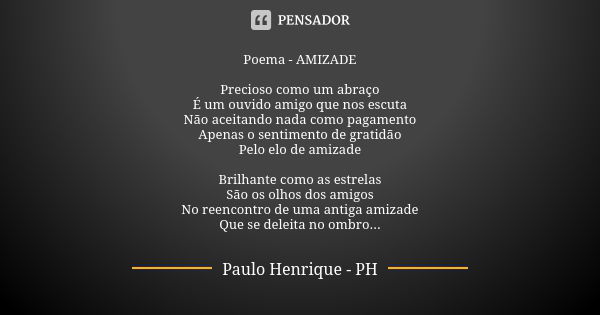 Poema - AMIZADE Precioso como um abraço É um ouvido amigo que nos escuta Não aceitando nada como pagamento Apenas o sentimento de gratidão Pelo elo de amizade B... Frase de Paulo Henrique - PH.