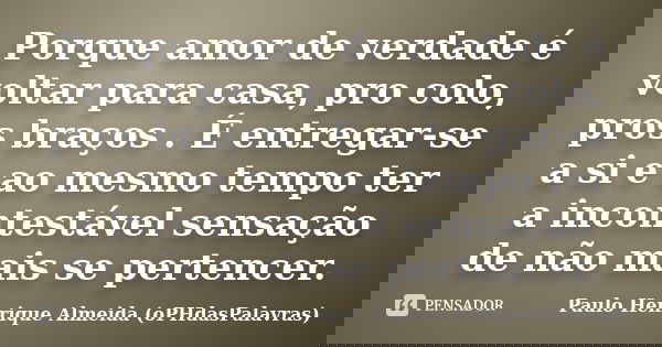 Porque amor de verdade é voltar para casa, pro colo, pros braços . É entregar-se a si e ao mesmo tempo ter a incontestável sensação de não mais se pertencer.... Frase de Paulo Henrique Almeida (oPHdasPalavras).