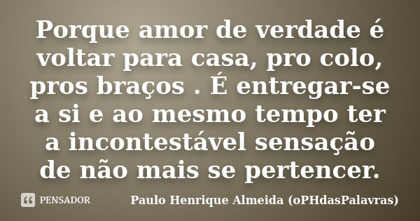 Porque amor de verdade é voltar para casa, pro colo, pros braços . É entregar-se a si e ao mesmo tempo ter a incontestável sensação de não mais se pertencer.... Frase de Paulo Henrique Almeida (oPHdasPalavras).