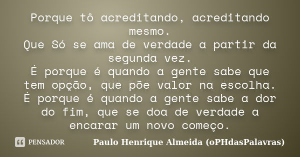 Porque tô acreditando, acreditando mesmo. Que Só se ama de verdade a partir da segunda vez. É porque é quando a gente sabe que tem opção, que põe valor na escol... Frase de Paulo Henrique Almeida (oPHdasPalavras).