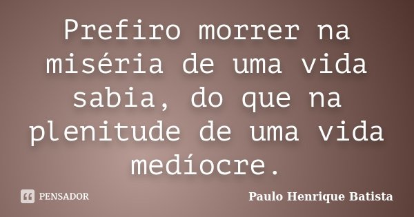 Prefiro morrer na miséria de uma vida sabia, do que na plenitude de uma vida medíocre.... Frase de Paulo Henrique Batista.