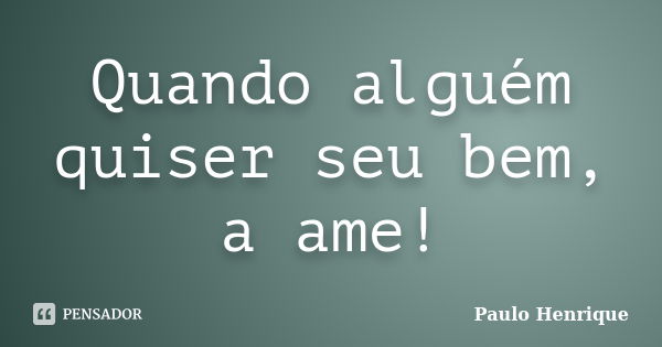 Quando alguém quiser seu bem, a ame!... Frase de Paulo Henrique.