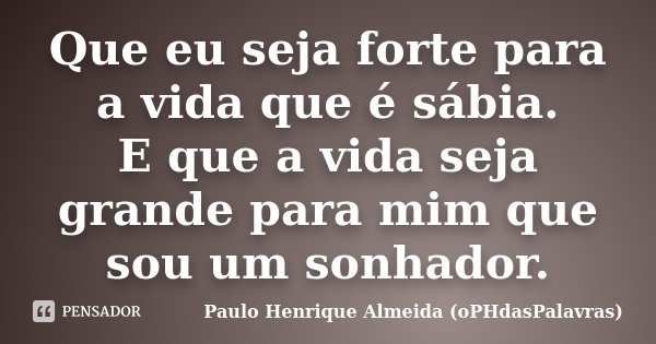 Que eu seja forte para a vida que é sábia. E que a vida seja grande para mim que sou um sonhador.... Frase de Paulo Henrique Almeida (oPHdasPalavras).